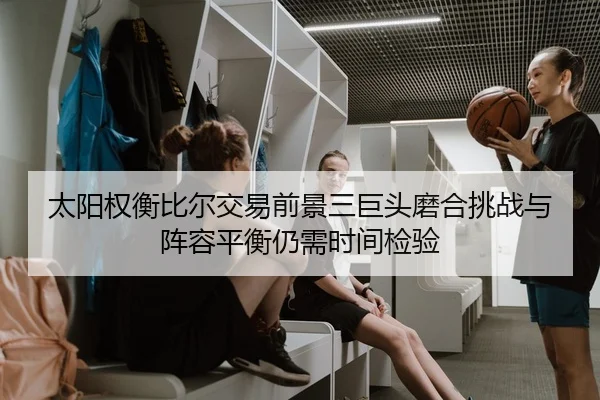 太阳权衡比尔交易前景三巨头磨合挑战与阵容平衡仍需时间检验